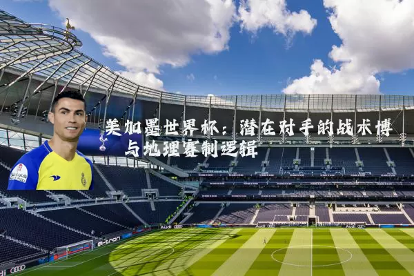 美加墨世界杯:潜在对手的战术博弈与地理赛制逻辑
