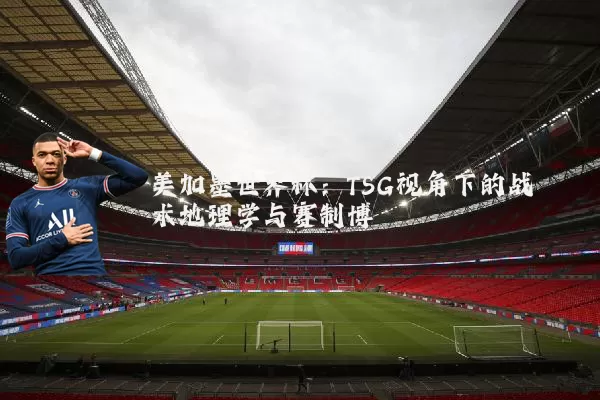 美加墨世界杯：TSG视角下的战术地理学与赛制博弈