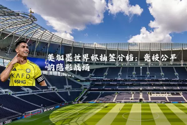 美加墨世界杯抽签分档:竞技公平的隐形战场