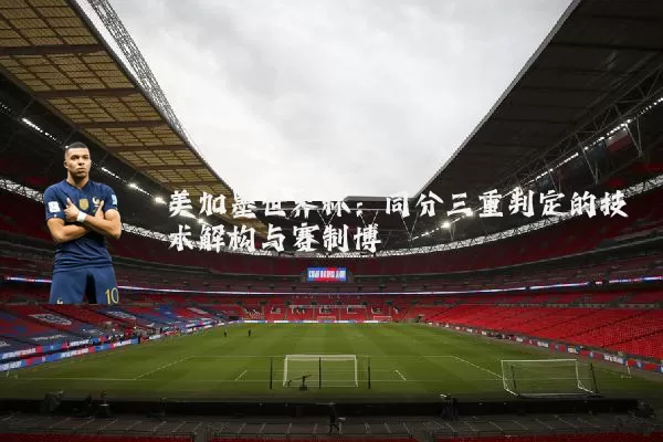 美加墨世界杯：同分三重判定的技术解构与赛制博弈