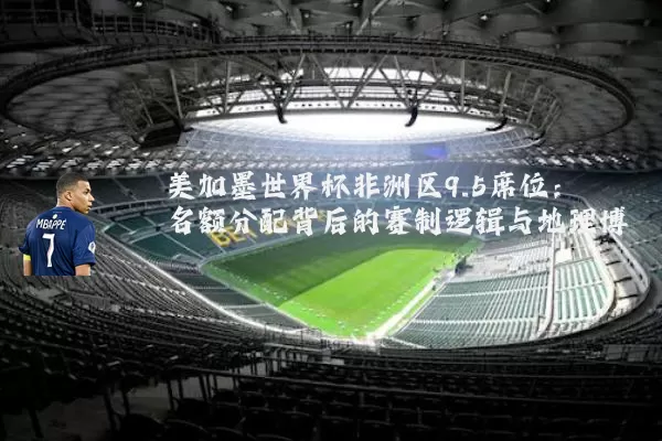 美加墨世界杯非洲区9.5席位：名额分配背后的赛制逻辑与地理博弈