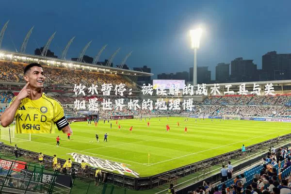 饮水暂停：被误解的战术工具与美加墨世界杯的地理博弈