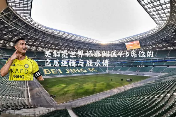 美加墨世界杯非洲区9.5席位的底层逻辑与战术博弈