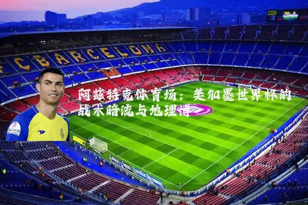阿兹特克体育场:美加墨世界杯的战术暗流与地理博弈